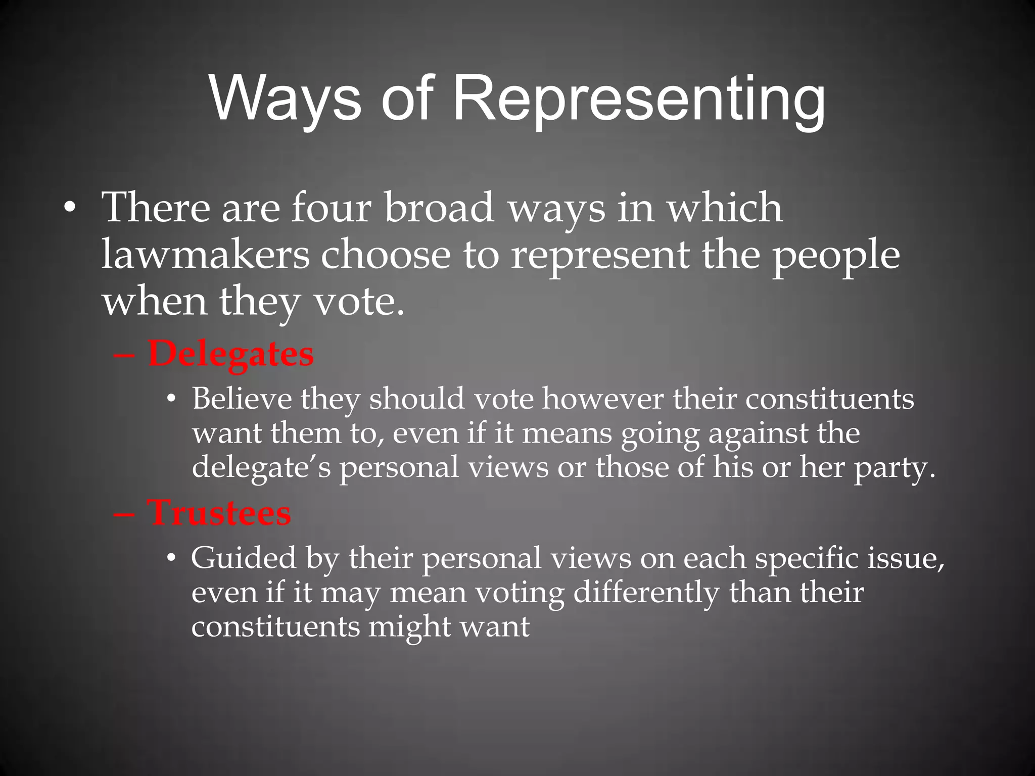 Ways of Representing
• There are four broad ways in which
lawmakers choose to represent the people
when they vote.
– Delegates
• Believe they should vote however their constituents
want them to, even if it means going against the
delegate’s personal views or those of his or her party.
– Trustees
• Guided by their personal views on each specific issue,
even if it may mean voting differently than their
constituents might want
 