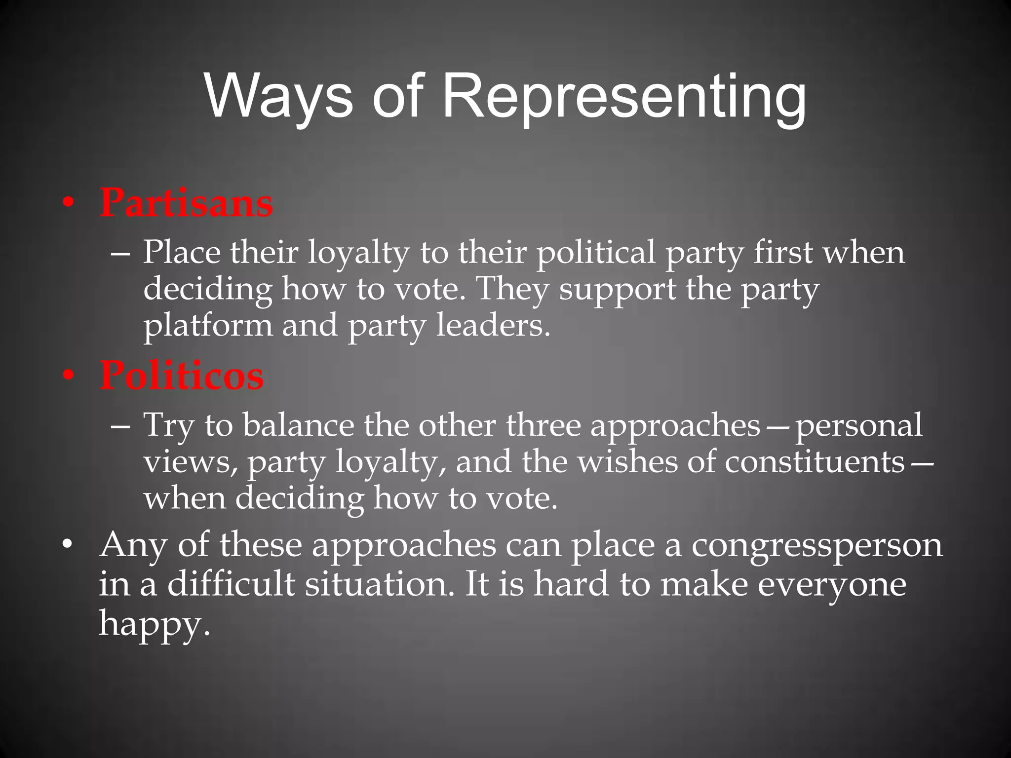 Ways of Representing
• Partisans
– Place their loyalty to their political party first when
deciding how to vote. They support the party
platform and party leaders.
• Politicos
– Try to balance the other three approaches—personal
views, party loyalty, and the wishes of constituents—
when deciding how to vote.
• Any of these approaches can place a congressperson
in a difficult situation. It is hard to make everyone
happy.
 