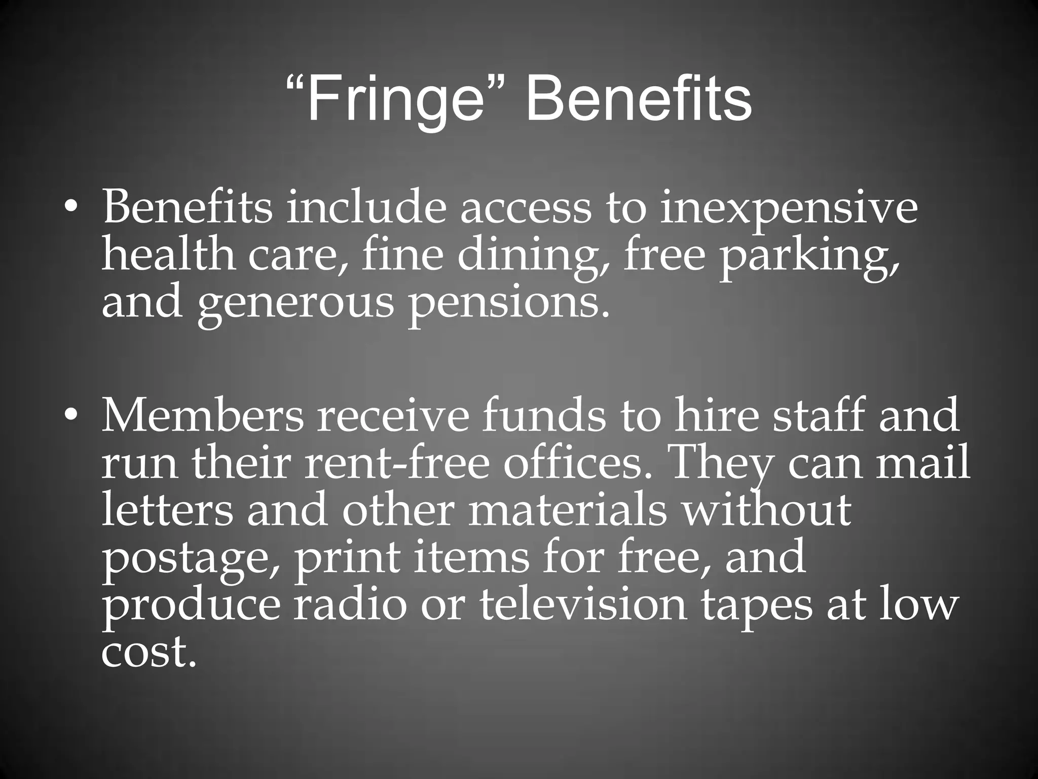 “Fringe” Benefits
• Benefits include access to inexpensive
health care, fine dining, free parking,
and generous pensions.
• Members receive funds to hire staff and
run their rent-free offices. They can mail
letters and other materials without
postage, print items for free, and
produce radio or television tapes at low
cost.
 