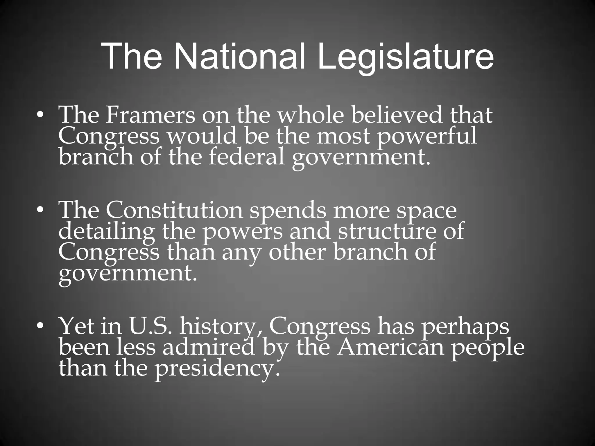 The National Legislature
• The Framers on the whole believed that
Congress would be the most powerful
branch of the federal government.
• The Constitution spends more space
detailing the powers and structure of
Congress than any other branch of
government.
• Yet in U.S. history, Congress has perhaps
been less admired by the American people
than the presidency.
 