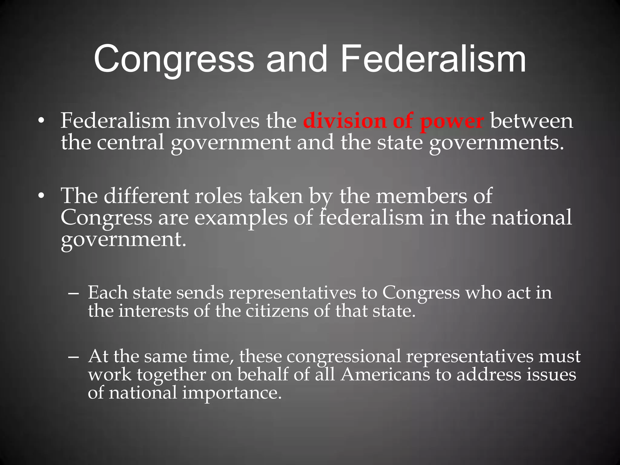 Congress and Federalism
• Federalism involves the division of power between
the central government and the state governments.
• The different roles taken by the members of
Congress are examples of federalism in the national
government.
– Each state sends representatives to Congress who act in
the interests of the citizens of that state.
– At the same time, these congressional representatives must
work together on behalf of all Americans to address issues
of national importance.
 
