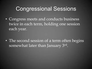 Congressional Sessions
• Congress meets and conducts business
twice in each term, holding one session
each year.
• The second session of a term often begins
somewhat later than January 3rd.
 
