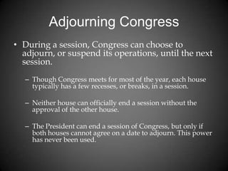 Adjourning Congress
• During a session, Congress can choose to
adjourn, or suspend its operations, until the next
session.
– Though Congress meets for most of the year, each house
typically has a few recesses, or breaks, in a session.
– Neither house can officially end a session without the
approval of the other house.
– The President can end a session of Congress, but only if
both houses cannot agree on a date to adjourn. This power
has never been used.
 