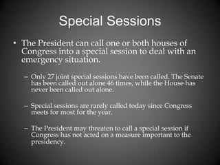 Special Sessions
• The President can call one or both houses of
Congress into a special session to deal with an
emergency situation.
– Only 27 joint special sessions have been called. The Senate
has been called out alone 46 times, while the House has
never been called out alone.
– Special sessions are rarely called today since Congress
meets for most for the year.
– The President may threaten to call a special session if
Congress has not acted on a measure important to the
presidency.
 