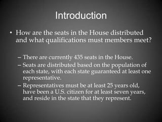 Introduction
• How are the seats in the House distributed
and what qualifications must members meet?
– There are currently 435 seats in the House.
– Seats are distributed based on the population of
each state, with each state guaranteed at least one
representative.
– Representatives must be at least 25 years old,
have been a U.S. citizen for at least seven years,
and reside in the state that they represent.
 