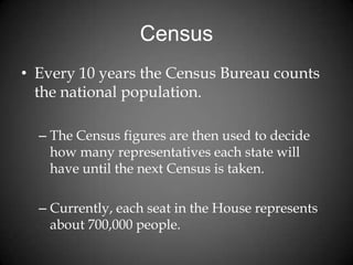 Census
• Every 10 years the Census Bureau counts
the national population.
– The Census figures are then used to decide
how many representatives each state will
have until the next Census is taken.
– Currently, each seat in the House represents
about 700,000 people.
 