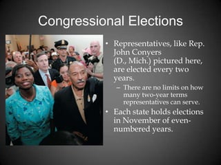Congressional Elections
• Representatives, like Rep.
John Conyers
(D., Mich.) pictured here,
are elected every two
years.
– There are no limits on how
many two-year terms
representatives can serve.
• Each state holds elections
in November of even-
numbered years.
 