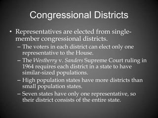 Congressional Districts
• Representatives are elected from single-
member congressional districts.
– The voters in each district can elect only one
representative to the House.
– The Westberry v. Sanders Supreme Court ruling in
1964 requires each district in a state to have
similar-sized populations.
– High population states have more districts than
small population states.
– Seven states have only one representative, so
their district consists of the entire state.
 