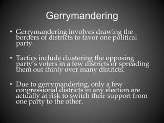 Gerrymandering
• Gerrymandering involves drawing the
borders of districts to favor one political
party.
• Tactics include clustering the opposing
party’s voters in a few districts or spreading
them out thinly over many districts.
• Due to gerrymandering, only a few
congressional districts in any election are
actually at risk to switch their support from
one party to the other.
 