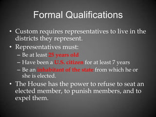 Formal Qualifications
• Custom requires representatives to live in the
districts they represent.
• Representatives must:
– Be at least 25 years old
– Have been a U.S. citizen for at least 7 years
– Be an inhabitant of the state from which he or
she is elected.
• The House has the power to refuse to seat an
elected member, to punish members, and to
expel them.
 