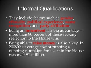 Informal Qualifications
• They include factors such as gender,
ethnicity, political experience, name
recognition, and party affiliation.
• Being an incumbent is a big advantage—
more than 90 percent of those seeking
reelection to the House win.
• Being able to raise money is also a key. In
2008 the average cost of running a
winning campaign for a seat in the House
was over $1 million.
 