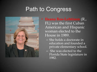 Path to Congress
• Ileana Ros-Lehtinen (R.,
FL) was the first Cuban
American and Hispanic
woman elected to the
House in 1989.
– She holds a doctorate in
education and founded a
private elementary school.
– She was elected to the
Florida State legislature in
1982.
 