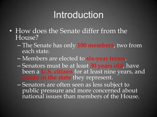 Introduction
• How does the Senate differ from the
House?
– The Senate has only 100 members, two from
each state.
– Members are elected to six-year terms.
– Senators must be at least 30 years old, have
been a U.S. citizen for at least nine years, and
reside in the state they represent.
– Senators are often seen as less subject to
public pressure and more concerned about
national issues than members of the House.
 