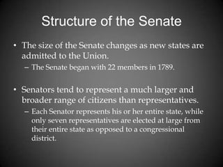 Structure of the Senate
• The size of the Senate changes as new states are
admitted to the Union.
– The Senate began with 22 members in 1789.
• Senators tend to represent a much larger and
broader range of citizens than representatives.
– Each Senator represents his or her entire state, while
only seven representatives are elected at large from
their entire state as opposed to a congressional
district.
 