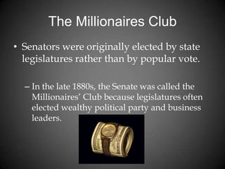 The Millionaires Club
• Senators were originally elected by state
legislatures rather than by popular vote.
– In the late 1880s, the Senate was called the
Millionaires’ Club because legislatures often
elected wealthy political party and business
leaders.
 