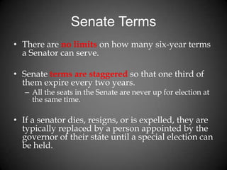 Senate Terms
• There are no limits on how many six-year terms
a Senator can serve.
• Senate terms are staggered so that one third of
them expire every two years.
– All the seats in the Senate are never up for election at
the same time.
• If a senator dies, resigns, or is expelled, they are
typically replaced by a person appointed by the
governor of their state until a special election can
be held.
 