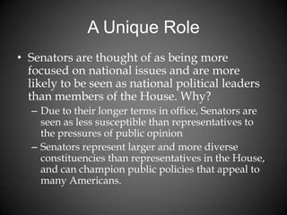 A Unique Role
• Senators are thought of as being more
focused on national issues and are more
likely to be seen as national political leaders
than members of the House. Why?
– Due to their longer terms in office, Senators are
seen as less susceptible than representatives to
the pressures of public opinion
– Senators represent larger and more diverse
constituencies than representatives in the House,
and can champion public policies that appeal to
many Americans.
 