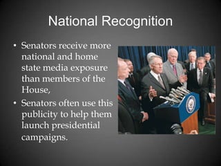 National Recognition
• Senators receive more
national and home
state media exposure
than members of the
House,
• Senators often use this
publicity to help them
launch presidential
campaigns.
 