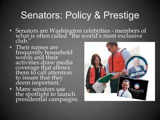 Senators: Policy & Prestige
• Senators are Washington celebrities - members of
what is often called “the world’s most exclusive
club.”
• Their names are
frequently household
words and their
activities draw media
coverage that allows
them to call attention
to issues that they
deem important.
• Many senators use
the spotlight to launch
presidential campaigns.
 