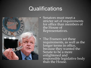 Qualifications
• Senators must meet a
stricter set of requirements
for office than members of
the House of
Representatives.
• The Framers set these
requirements, as well as the
longer terms in office,
because they wanted the
Senate to be a more
enlightened and
responsible legislative body
than the House.
 