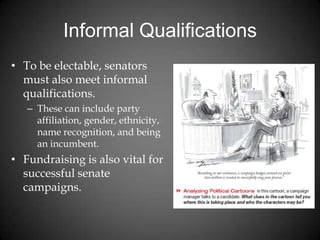 Informal Qualifications
• To be electable, senators
must also meet informal
qualifications.
– These can include party
affiliation, gender, ethnicity,
name recognition, and being
an incumbent.
• Fundraising is also vital for
successful senate
campaigns.
 