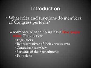 Introduction
• What roles and functions do members
of Congress perform?
– Members of each house have five major
roles. They act as:
• Legislators
• Representatives of their constituents
• Committee members
• Servants of their constituents
• Politicians
 