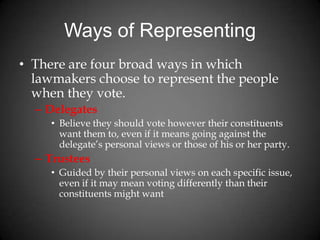 Ways of Representing
• There are four broad ways in which
lawmakers choose to represent the people
when they vote.
– Delegates
• Believe they should vote however their constituents
want them to, even if it means going against the
delegate’s personal views or those of his or her party.
– Trustees
• Guided by their personal views on each specific issue,
even if it may mean voting differently than their
constituents might want
 