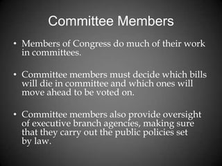 Committee Members
• Members of Congress do much of their work
in committees.
• Committee members must decide which bills
will die in committee and which ones will
move ahead to be voted on.
• Committee members also provide oversight
of executive branch agencies, making sure
that they carry out the public policies set
by law.
 