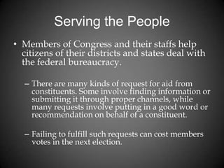Serving the People
• Members of Congress and their staffs help
citizens of their districts and states deal with
the federal bureaucracy.
– There are many kinds of request for aid from
constituents. Some involve finding information or
submitting it through proper channels, while
many requests involve putting in a good word or
recommendation on behalf of a constituent.
– Failing to fulfill such requests can cost members
votes in the next election.
 