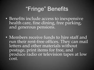 “Fringe” Benefits
• Benefits include access to inexpensive
health care, fine dining, free parking,
and generous pensions.
• Members receive funds to hire staff and
run their rent-free offices. They can mail
letters and other materials without
postage, print items for free, and
produce radio or television tapes at low
cost.
 