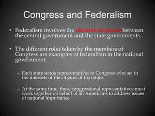 Congress and Federalism
• Federalism involves the division of power between
the central government and the state governments.
• The different roles taken by the members of
Congress are examples of federalism in the national
government.
– Each state sends representatives to Congress who act in
the interests of the citizens of that state.
– At the same time, these congressional representatives must
work together on behalf of all Americans to address issues
of national importance.
 