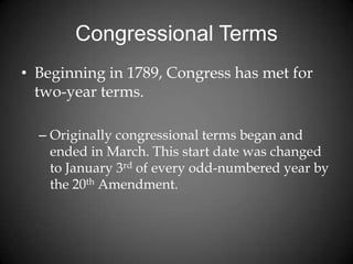 Congressional Terms
• Beginning in 1789, Congress has met for
two-year terms.
– Originally congressional terms began and
ended in March. This start date was changed
to January 3rd of every odd-numbered year by
the 20th Amendment.
 