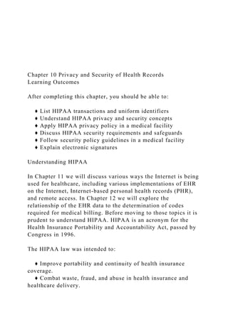 Chapter 10 Privacy and Security of Health Records
Learning Outcomes
After completing this chapter, you should be able to:
♦ List HIPAA transactions and uniform identifiers
♦ Understand HIPAA privacy and security concepts
♦ Apply HIPAA privacy policy in a medical facility
♦ Discuss HIPAA security requirements and safeguards
♦ Follow security policy guidelines in a medical facility
♦ Explain electronic signatures
Understanding HIPAA
In Chapter 11 we will discuss various ways the Internet is being
used for healthcare, including various implementations of EHR
on the Internet, Internet-based personal health records (PHR),
and remote access. In Chapter 12 we will explore the
relationship of the EHR data to the determination of codes
required for medical billing. Before moving to those topics it is
prudent to understand HIPAA. HIPAA is an acronym for the
Health Insurance Portability and Accountability Act, passed by
Congress in 1996.
The HIPAA law was intended to:
♦ Improve portability and continuity of health insurance
coverage.
♦ Combat waste, fraud, and abuse in health insurance and
healthcare delivery.
 