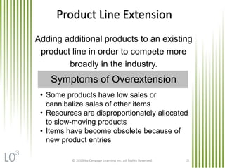 © 2013 by Cengage Learning Inc. All Rights Reserved. 18
Product Line Extension
Adding additional products to an existing
product line in order to compete more
broadly in the industry.
• Some products have low sales or
cannibalize sales of other items
• Resources are disproportionately allocated
to slow-moving products
• Items have become obsolete because of
new product entries
Symptoms of Overextension
3
 