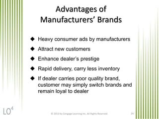 © 2013 by Cengage Learning Inc. All Rights Reserved. 24
Advantages of
Manufacturers’ Brands
 Heavy consumer ads by manufacturers
 Attract new customers
 Enhance dealer’s prestige
 Rapid delivery, carry less inventory
 If dealer carries poor quality brand,
customer may simply switch brands and
remain loyal to dealer
4
 
