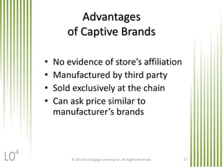 © 2013 by Cengage Learning Inc. All Rights Reserved. 27
Advantages
of Captive Brands
• No evidence of store’s affiliation
• Manufactured by third party
• Sold exclusively at the chain
• Can ask price similar to
manufacturer’s brands
4
 