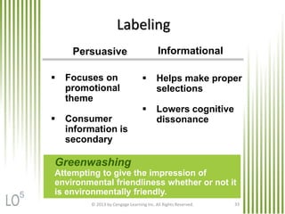 © 2013 by Cengage Learning Inc. All Rights Reserved. 33
Labeling
Persuasive
 Focuses on
promotional
theme
 Consumer
information is
secondary
Informational
 Helps make proper
selections
 Lowers cognitive
dissonance
Greenwashing
Attempting to give the impression of
environmental friendliness whether or not it
is environmentally friendly.5
 