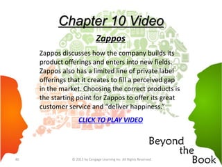 Chapter 10 Video
Zappos
Zappos discusses how the company builds its
product offerings and enters into new fields.
Zappos also has a limited line of private label
offerings that it creates to fill a perceived gap
in the market. Choosing the correct products is
the starting point for Zappos to offer its great
customer service and “deliver happiness.”
CLICK TO PLAY VIDEO
© 2013 by Cengage Learning Inc. All Rights Reserved.40
 