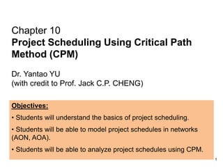Chapter 10
Project Scheduling Using Critical Path
Method (CPM)
Dr. Yantao YU
(with credit to Prof. Jack C.P. CHENG)
Objectives:
• Students will understand the basics of project scheduling.
• Students will be able to model project schedules in networks
(AON, AOA).
• Students will be able to analyze project schedules using CPM.
1
 
