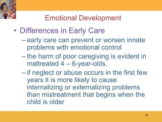 Emotional Development
• Differences in Early Care
  – early care can prevent or worsen innate
    problems with emotional control
  – the harm of poor caregiving is evident in
    maltreated 4 – 6-year-olds.
  – if neglect or abuse occurs in the first few
    years it is more likely to cause
    internalizing or externalizing problems
    than mistreatment that begins when the
    child is older
                                              11
 