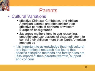 Parents
• Cultural Variations
     • effective Chinese, Caribbean, and African
        American parents are often stricter than
        effective parents of northern or western
        European backgrounds
     • Japanese mothers tend to use reasoning,
        empathy and expressions of disappointment to
        control their children more than North American
        mothers do
  – it is important to acknowledge that multicultural
    and international research has found that
    specific discipline methods and family rules are
    less important then parental warmth, support
    and concern

                                                      20
 