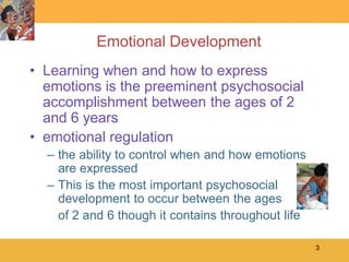 Emotional Development
• Learning when and how to express
  emotions is the preeminent psychosocial
  accomplishment between the ages of 2
  and 6 years
• emotional regulation
  – the ability to control when and how emotions
    are expressed
  – This is the most important psychosocial
    development to occur between the ages
    of 2 and 6 though it contains throughout life

                                                    3
 