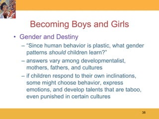Becoming Boys and Girls
• Gender and Destiny
  – ―Since human behavior is plastic, what gender
    patterns should children learn?‖
  – answers vary among developmentalist,
    mothers, fathers, and cultures
  – if children respond to their own inclinations,
    some might choose behavior, express
    emotions, and develop talents that are taboo,
    even punished in certain cultures

                                                 38
 
