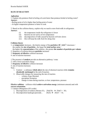 Rossita Radzak SASER


RATE OF REACTION

Aplication
1. Explain why potatoes fried in boiling oil cook faster than potatoes boiled in boiling water?
Answer:
- Boiling point of oil is higher than boiling point of water
- At higher temperature potatoes is faster to cook

2. Based on the collision theory, explain why we need to store fresh milk in refrigerator.
Answer:
           (i)    the temperature inside the refrigerator is lower
           (ii)   bacteria are not active at low temperature
           (iii)  decomposition of milk caused by bacteria will slow down
           (iv)   this will keep the milk fresh for along time

Collision theory
1. as temperature increases , the kinetic energy of the particles ( H+, S2O32- ) increases /
   the smaller the size of particles , the larger the total surface area /
   the higher the concentration of the solution , the greater the number of particles per volume
2. frequency of collision between particles increases
3. frequency of effective collision increases
4. rate of reaction increases

1.The presence of catalyst provide an alternative pathway / route
2. with a lower activation energy
3. frequency of effective collision increases
4. rate of reaction increases
Note :
    1. Catalyst – a substance which alters the rate of chemical reaction while remains
         chemically unchanged at the end of reaction.
    2. Observable changes for measuring the rate of reaction.
             - volume of gas liberated
             - precipitate formation
             - change in mass during reaction, co lour ,temperature, pressure

Efective collision - collision which achieve activation energy (minimum amount) and with
correct orientation.
1. Catalyst (Manganese (IV) oxide)
    1. Decomposition of sodium chlorate (V), 2NaClO3  2NaCl + 3O2
    2. Decomposition hydrogen peroxide ,         2H2O2  2H2O + O2




                                                 1
 