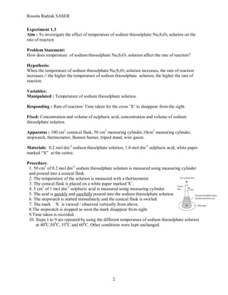 Rossita Radzak SASER


Experiment 1.3
Aim : To investigate the effect of temperature of sodium thiosulphate Na2S2O3 solution on the
rate of reaction

Problem Statement:
How does temperature of sodium thiosulphate Na2S2O3 solution affect the rate of reaction?

Hypothesis:
When the temperature of sodium thiosulphate Na2S2O3 solution increases, the rate of reaction
increases.// the higher the temperature of sodium thiosulphate solution, the higher the rate of
reaction.

Variables:
Manipulated : Temperature of sodium thiosulphate solution.

Responding : Rate of reaction/ Time taken for the cross ‘X’ to disappear from the sight.

Fixed: Concentration and volume of sulphuric acid, concentration and volume of sodium
thiosulphate solution.

Apparatus : 100 cm3 connical flask, 50 cm3 measuring cylinder,10cm3 measuring cylinder,
stopwatch, thermometer, Bunsen burner, tripod stand, wire gauze.

Materials: 0.2 mol dm-3 sodium thioulphate solution, 1.0 mol dm-3 sulphuric acid, white paper
marked “X” at the centre.

Procedure:
 1. 50 cm3 of 0.2 mol dm-3 sodium thiosulphate solution is measured using measuring cylinder
 and poured into a conical flask.
 2. The temperature of the solution is measured with a thermometer.
 3. The conical flask is placed on a white paper marked`X`.
 4. 5 cm3 of 1 mol dm-3 sulphuric acid is measured using measuring cylinder.
 5. The acid is quickly and carefully poured into the sodium thiosulphate solution.
 6. The stopwatch is started immediately and the conical flask is swirled.
 7. The mark `X` is viewed / observed vertically from above.
 8.The stopwatch is stopped as soon the mark disappear from sight.
 9.Time taken is recorded.
 10. Steps 1 to 9 are repeated by using the different temperature of sodium thiosulphate solution
     at 400C,500C, 550C and 600C. Other conditions were kept unchanged.




                                                2
 
