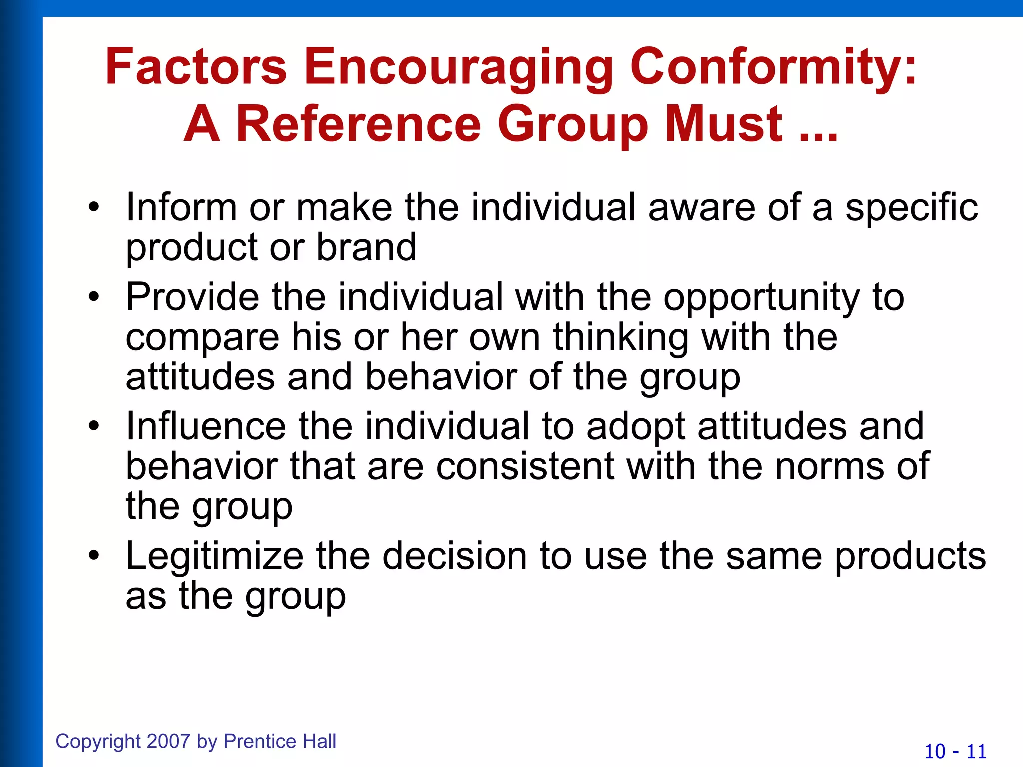 Factors Encouraging Conformity: A Reference Group Must ... Inform or make the individual aware of a specific product or brand Provide the individual with the opportunity to compare his or her own thinking with the attitudes and behavior of the group Influence the individual to adopt attitudes and behavior that are consistent with the norms of the group Legitimize the decision to use the same products as the group 