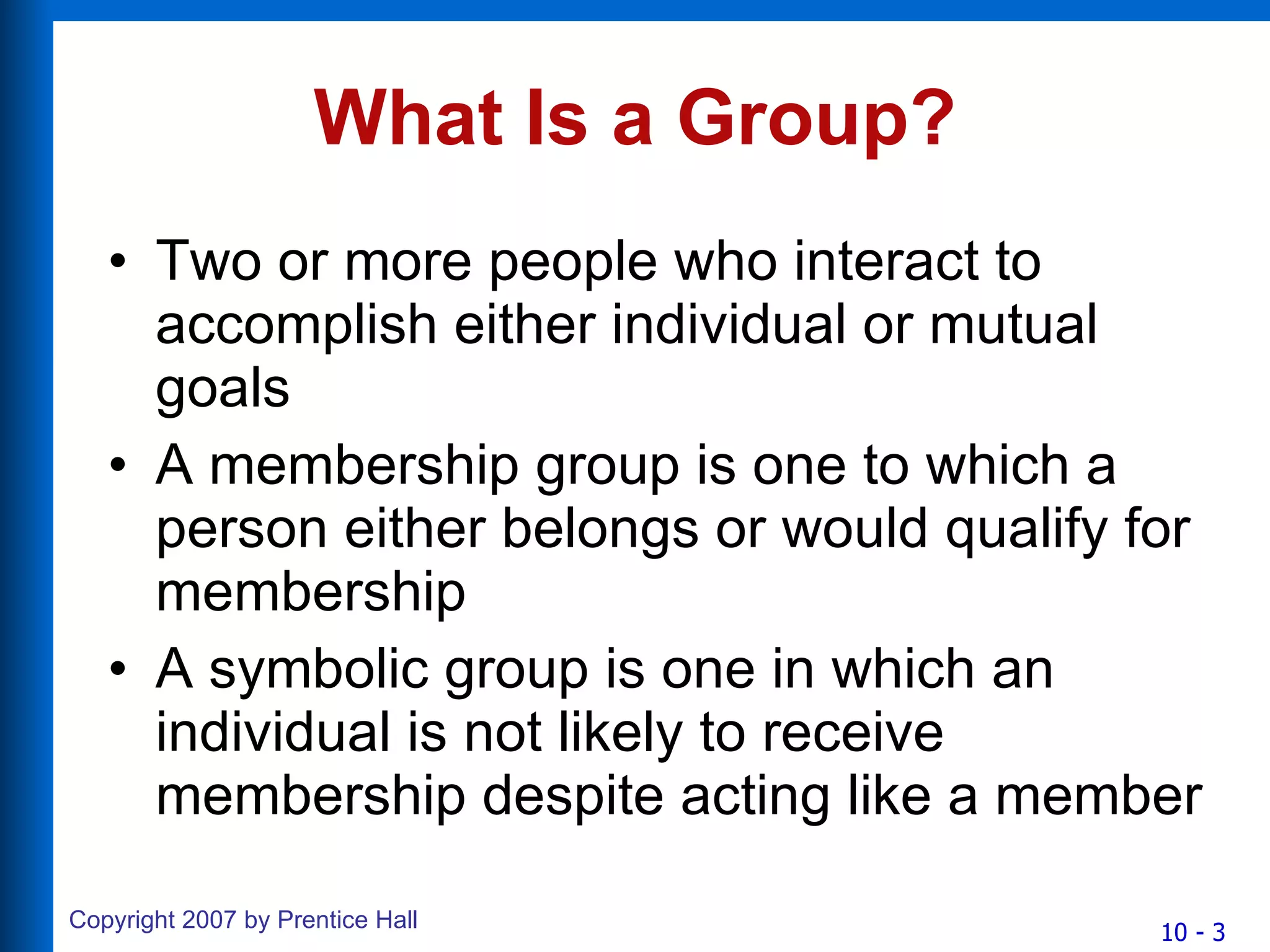 What Is a Group? Two or more people who interact to accomplish either individual or mutual goals A membership group is one to which a person either belongs or would qualify for membership A symbolic group is one in which an individual is not likely to receive membership despite acting like a member 