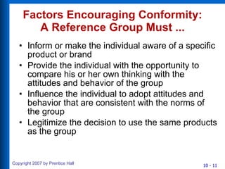 Factors Encouraging Conformity: A Reference Group Must ... Inform or make the individual aware of a specific product or brand Provide the individual with the opportunity to compare his or her own thinking with the attitudes and behavior of the group Influence the individual to adopt attitudes and behavior that are consistent with the norms of the group Legitimize the decision to use the same products as the group 
