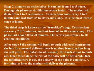 Stage 2 is known as active labor. It can last from 1 to 5 hours.
During this phase cervix dilation occurs faster. The mother will
dilate from 4 to 7 centimeters. Contractions come every 2 to 5
minutes and last from 45 to 60 seconds long. It is the most intense
stage of labor.
The third stage is known as the “transition” stage. Contractions
are every 2 to 3 minutes, and last from 60 to 90 seconds long. This
phase last about 30 to 90 minutes. The cervix goes from 7 to 10
centimeters dilated.
After stage 3 the woman will begin to push with each contraction
she has. In a normal delivery there is no time frame on how long
she will push. The baby’s head is usually the hardest part to push
out. Once this is done the rest of the body will be delivered. Once
the umbilical cord is cut, the delivery of the baby is complete. A
few minutes later the mother will deliver the placenta.
 