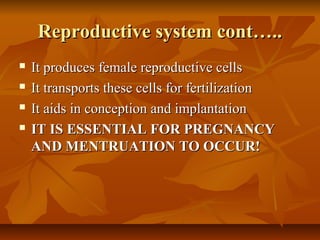 Reproductive system cont…..Reproductive system cont…..
 It produces female reproductive cellsIt produces female reproductive cells
 It transports these cells for fertilizationIt transports these cells for fertilization
 It aids in conception and implantationIt aids in conception and implantation
 IT IS ESSENTIAL FOR PREGNANCYIT IS ESSENTIAL FOR PREGNANCY
AND MENTRUATION TO OCCUR!AND MENTRUATION TO OCCUR!
 